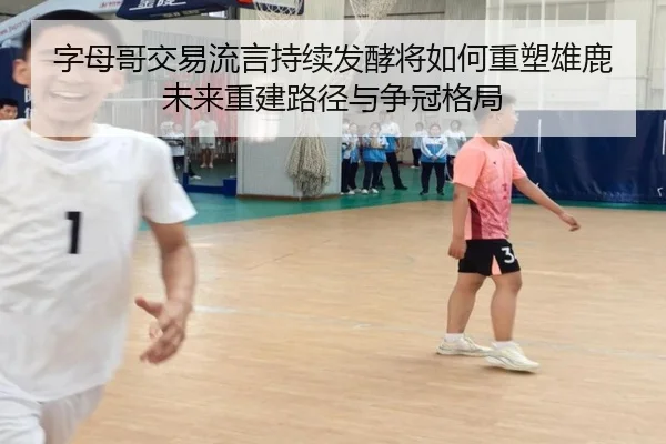 字母哥交易流言持续发酵将如何重塑雄鹿未来重建路径与争冠格局